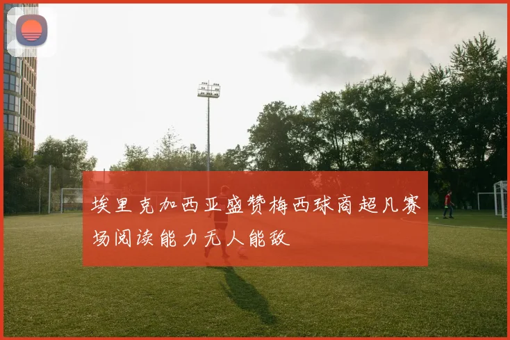 埃里克加西亚盛赞梅西球商超凡赛场阅读能力无人能敌