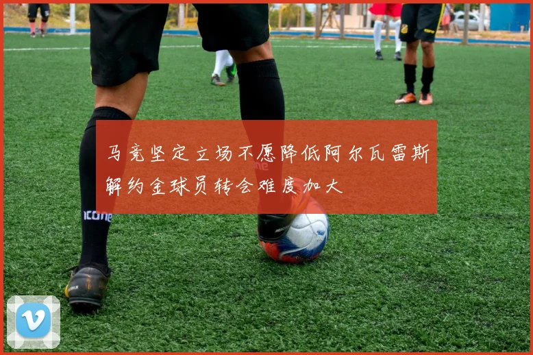 马竞坚定立场不愿降低阿尔瓦雷斯解约金球员转会难度加大
