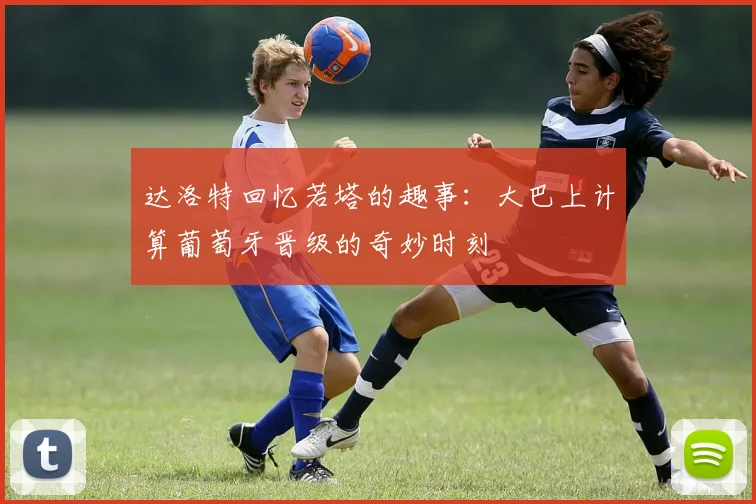 达洛特回忆若塔的趣事：大巴上计算葡萄牙晋级的奇妙时刻