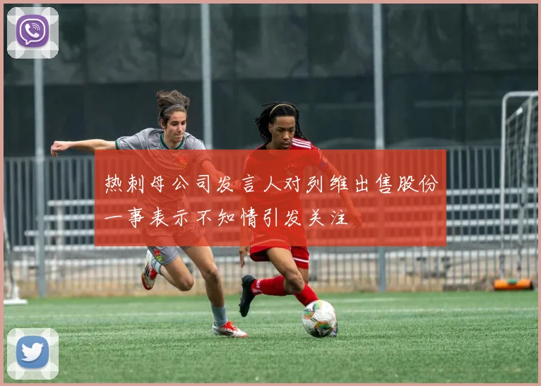 热刺母公司发言人对列维出售股份一事表示不知情引发关注