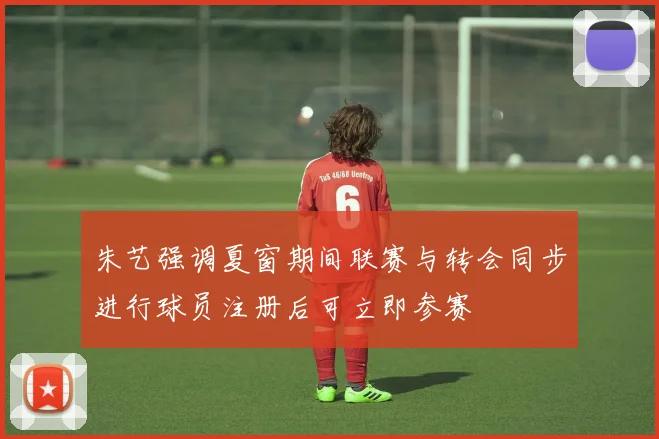 朱艺强调夏窗期间联赛与转会同步进行球员注册后可立即参赛