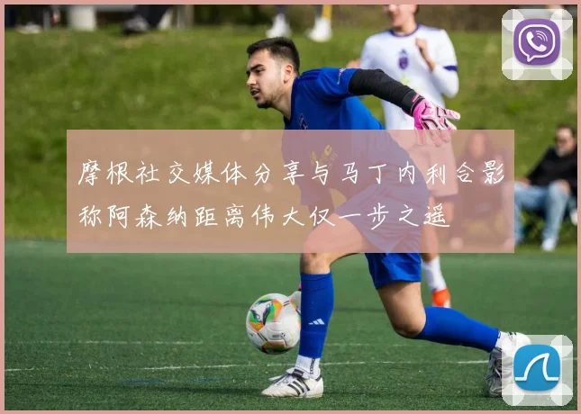 摩根社交媒体分享与马丁内利合影称阿森纳距离伟大仅一步之遥