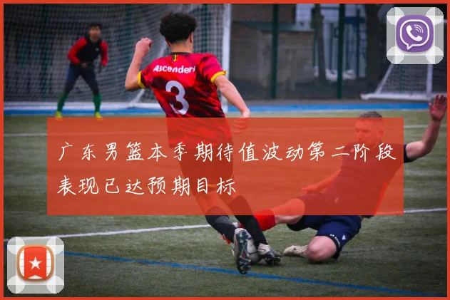 广东男篮本季期待值波动第二阶段表现已达预期目标