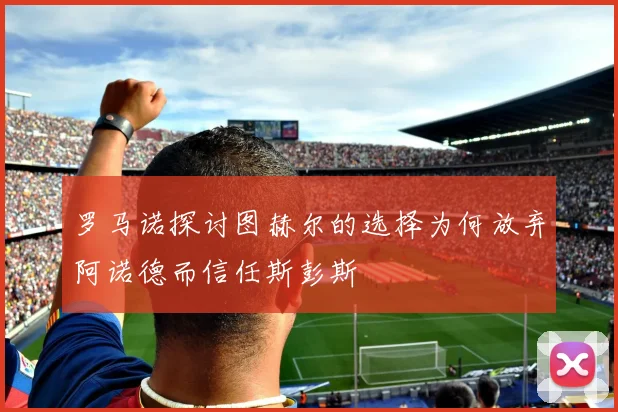 罗马诺探讨图赫尔的选择为何放弃阿诺德而信任斯彭斯