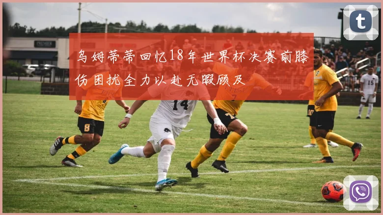 乌姆蒂蒂回忆18年世界杯决赛前膝伤困扰全力以赴无暇顾及