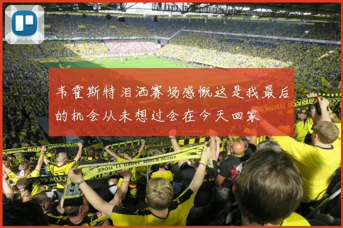 韦霍斯特泪洒赛场感慨这是我最后的机会从未想过会在今天回家