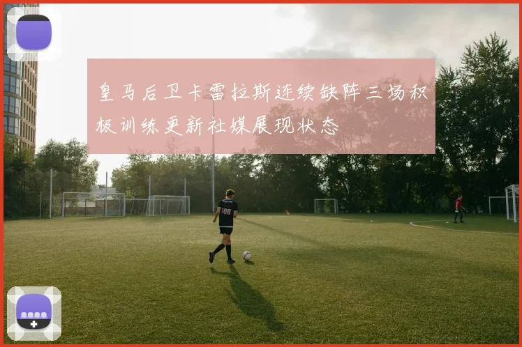 皇马后卫卡雷拉斯连续缺阵三场积极训练更新社媒展现状态