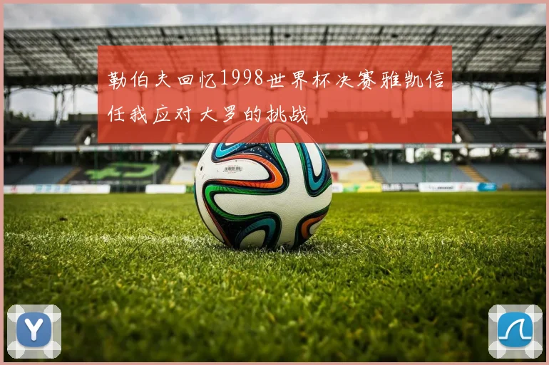 勒伯夫回忆1998世界杯决赛雅凯信任我应对大罗的挑战