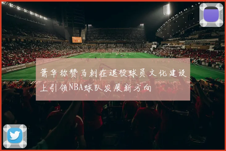 萧华称赞马刺在退役球员文化建设上引领NBA球队发展新方向