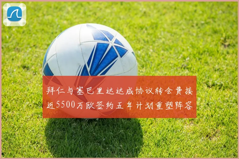 拜仁与塞巴里达达成协议转会费接近5500万欧签约五年计划重塑阵容