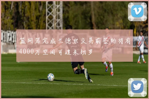 篮网若完成兰德尔交易前签约将有4000万空间可追米切罗