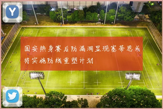 国安热身赛后防漏洞显现塞蒂恩或将实施防线重塑计划